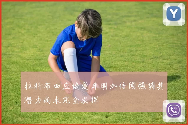拉科布回应偏爱库明加传闻强调其潜力尚未完全发挥