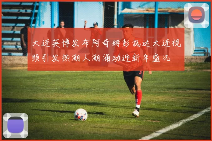 大连英博发布阿奇姆彭抵达大连视频引发热潮人潮涌动迎新年盛况