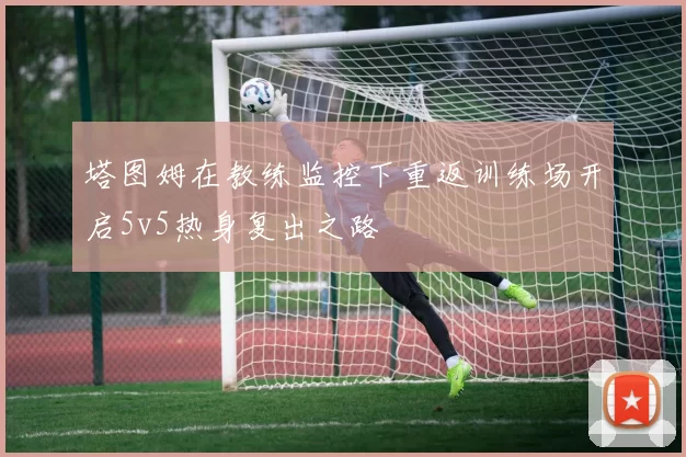 塔图姆在教练监控下重返训练场开启5v5热身复出之路