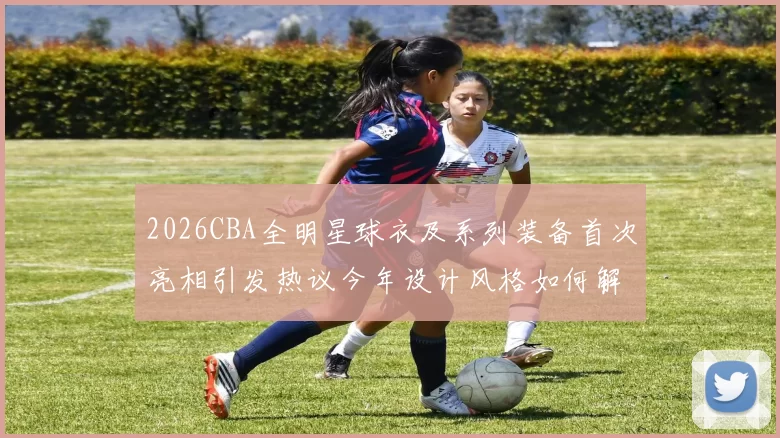 2026CBA全明星球衣及系列装备首次亮相引发热议今年设计风格如何解析
