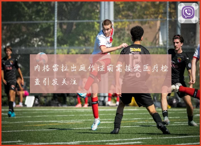 内格雷拉出庭作证前需接受医疗检查引发关注